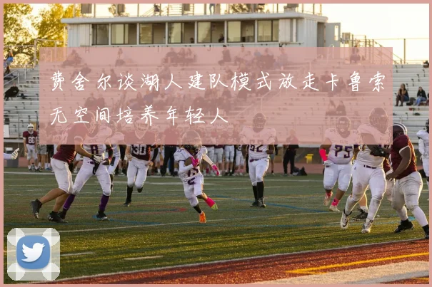 费舍尔谈湖人建队模式放走卡鲁索无空间培养年轻人