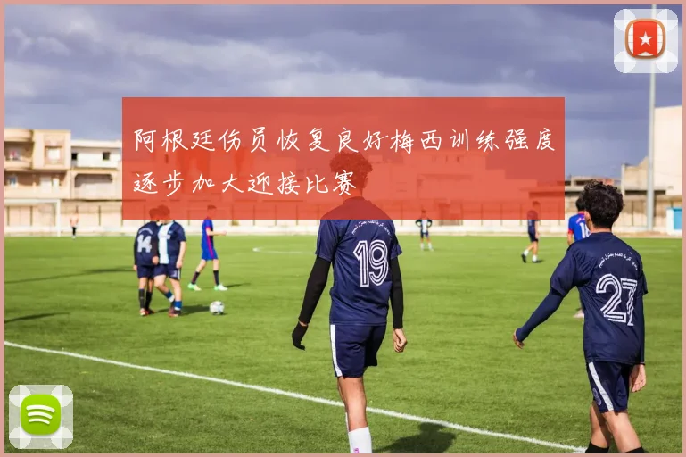 阿根廷伤员恢复良好梅西训练强度逐步加大迎接比赛
