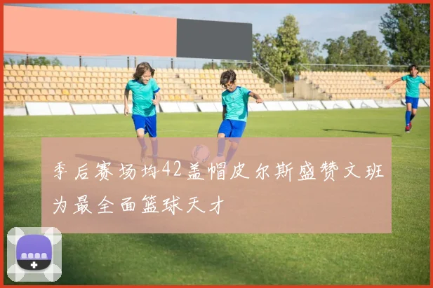 季后赛场均42盖帽皮尔斯盛赞文班为最全面篮球天才