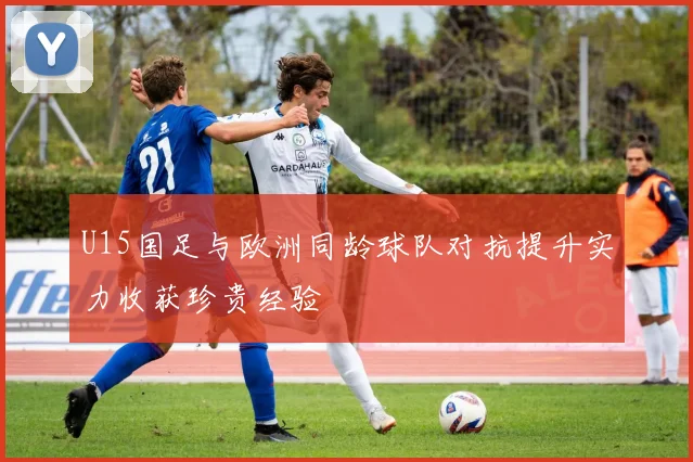 U15国足与欧洲同龄球队对抗提升实力收获珍贵经验