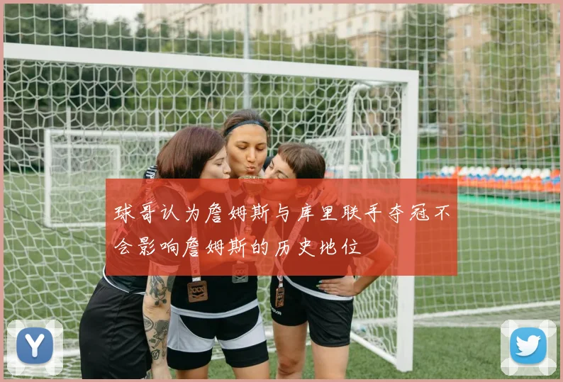 球哥认为詹姆斯与库里联手夺冠不会影响詹姆斯的历史地位