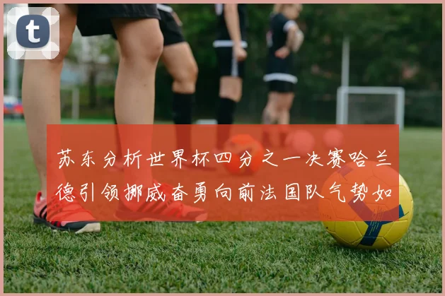 苏东分析世界杯四分之一决赛哈兰德引领挪威奋勇向前法国队气势如虹