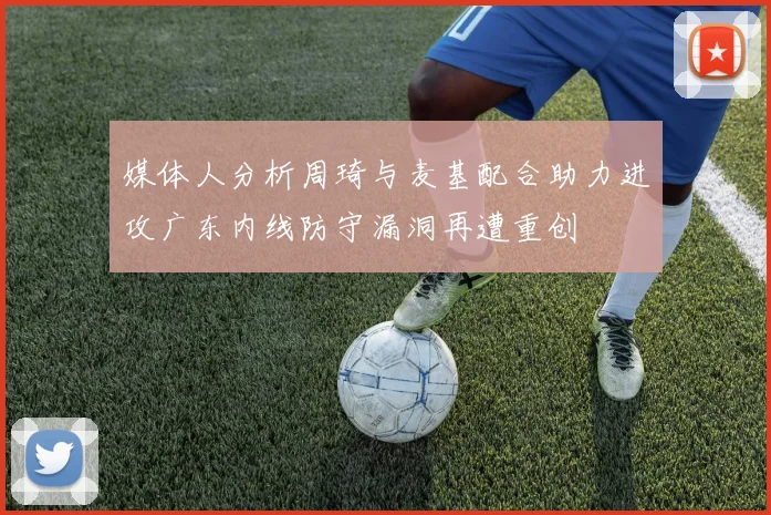 媒体人分析周琦与麦基配合助力进攻广东内线防守漏洞再遭重创