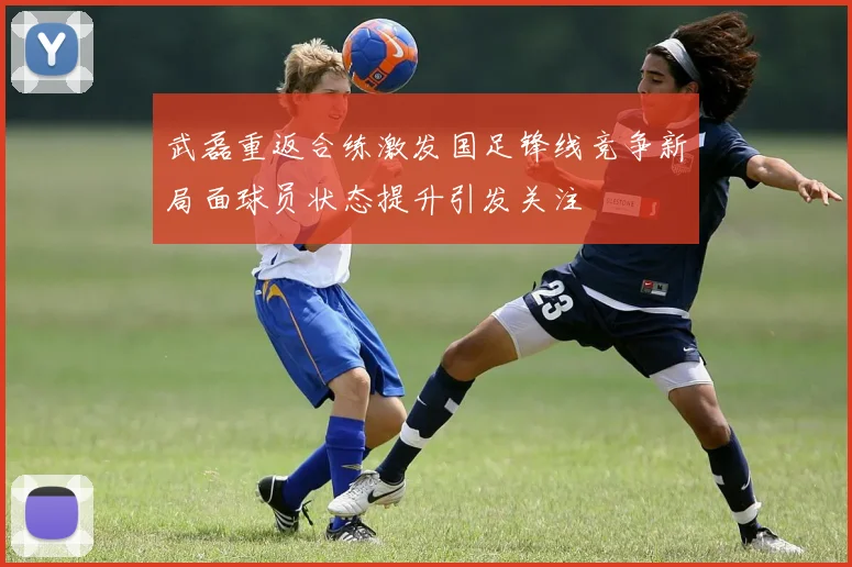 武磊重返合练激发国足锋线竞争新局面球员状态提升引发关注