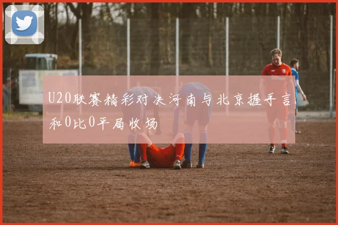 U20联赛精彩对决河南与北京握手言和0比0平局收场