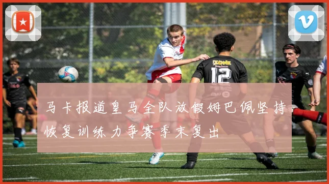 马卡报道皇马全队放假姆巴佩坚持恢复训练力争赛季末复出