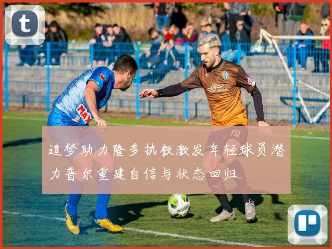 追梦助力隆多执教激发年轻球员潜力普尔重建自信与状态回归