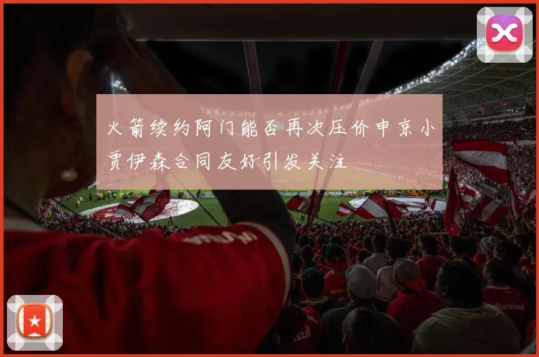 火箭续约阿门能否再次压价申京小贾伊森合同友好引发关注