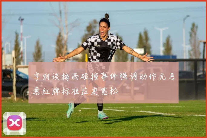 亨利谈梅西碰撞事件强调动作无恶意红牌标准应更宽松