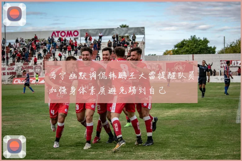 马宁幽默调侃韩鹏王大雷提醒队员加强身体素质避免踢到自己