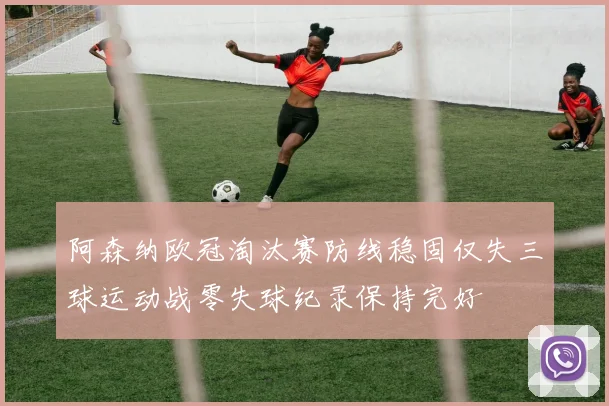 阿森纳欧冠淘汰赛防线稳固仅失三球运动战零失球纪录保持完好