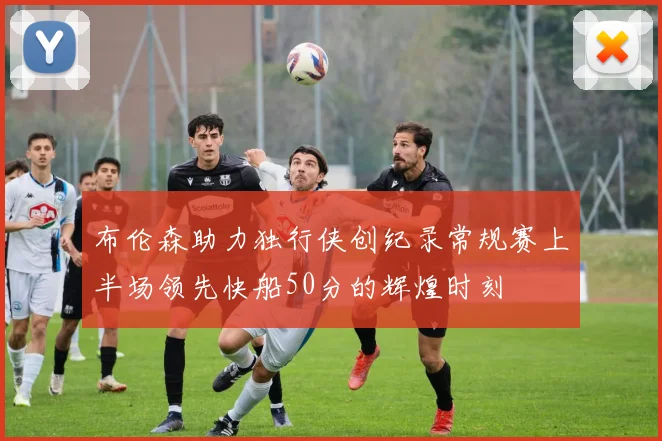 布伦森助力独行侠创纪录常规赛上半场领先快船50分的辉煌时刻