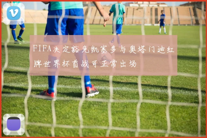 FIFA决定豁免凯塞多与奥塔门迪红牌世界杯首战可正常出场