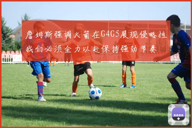 詹姆斯强调火箭在G4G5展现侵略性我们必须全力以赴保持强劲节奏