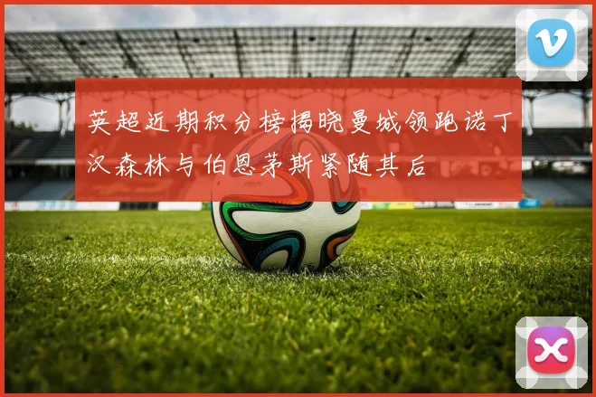 英超近期积分榜揭晓曼城领跑诺丁汉森林与伯恩茅斯紧随其后
