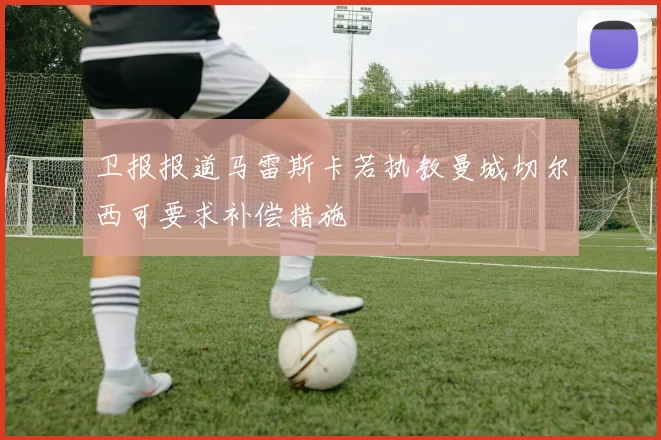 卫报报道马雷斯卡若执教曼城切尔西可要求补偿措施