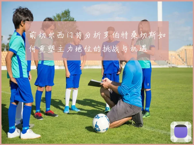 前切尔西门将分析罗伯特桑切斯如何重塑主力地位的挑战与机遇