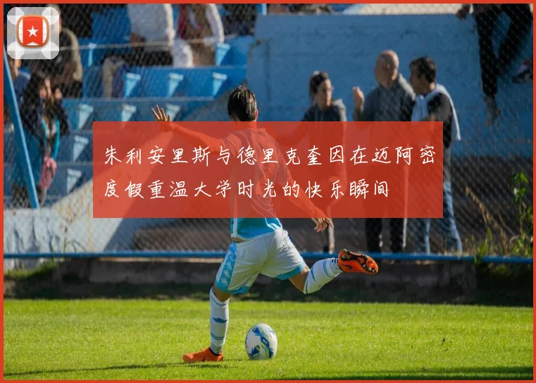 朱利安里斯与德里克奎因在迈阿密度假重温大学时光的快乐瞬间