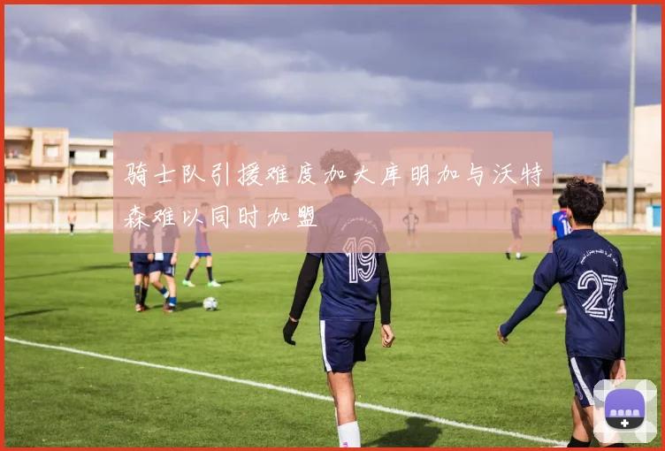 骑士队引援难度加大库明加与沃特森难以同时加盟