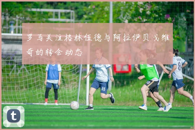 罗马关注格林伍德与阿拉伊贝戈维奇的转会动态